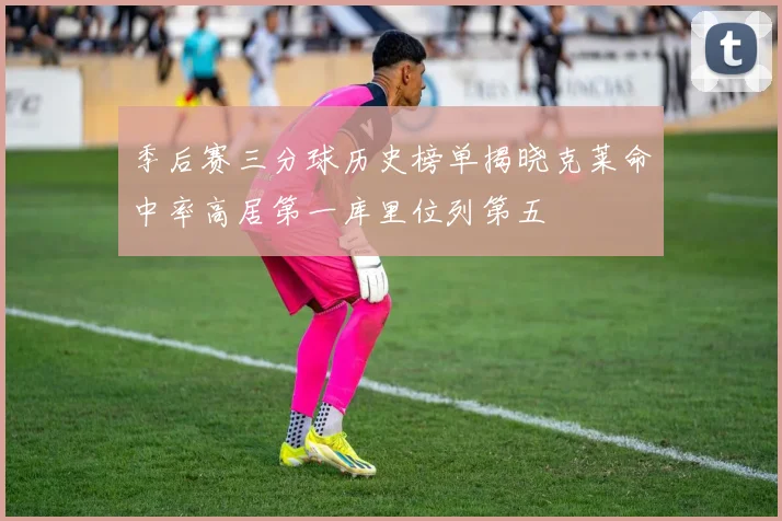 季后赛三分球历史榜单揭晓克莱命中率高居第一库里位列第五