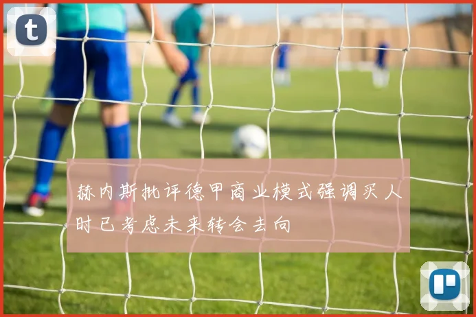 赫内斯批评德甲商业模式强调买人时已考虑未来转会去向