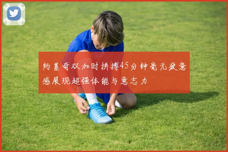 约基奇双加时拼搏45分钟毫无疲惫感展现超强体能与意志力