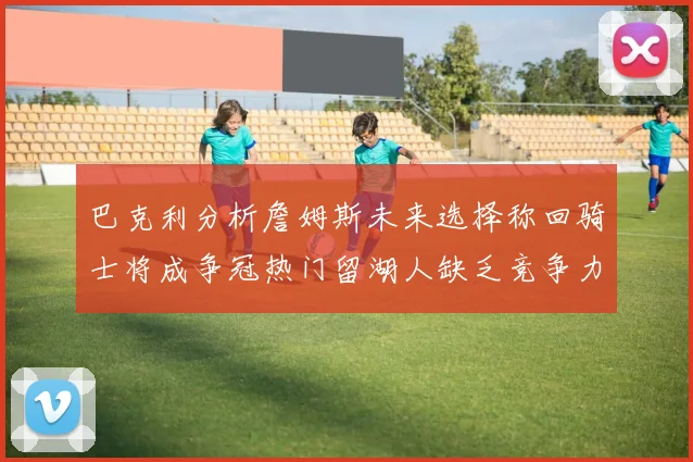 巴克利分析詹姆斯未来选择称回骑士将成争冠热门留湖人缺乏竞争力