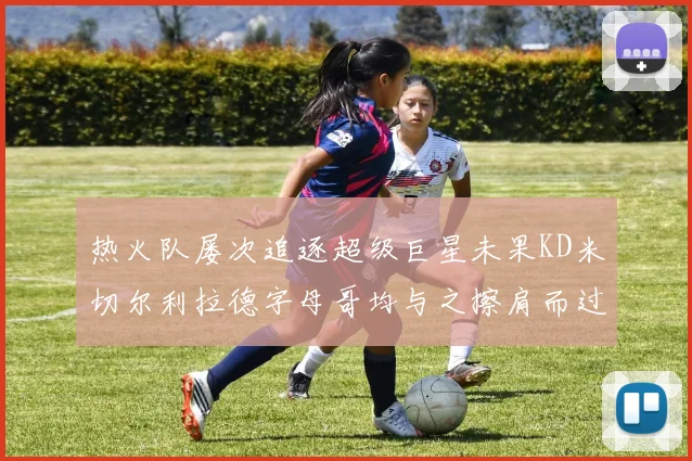 热火队屡次追逐超级巨星未果KD米切尔利拉德字母哥均与之擦肩而过