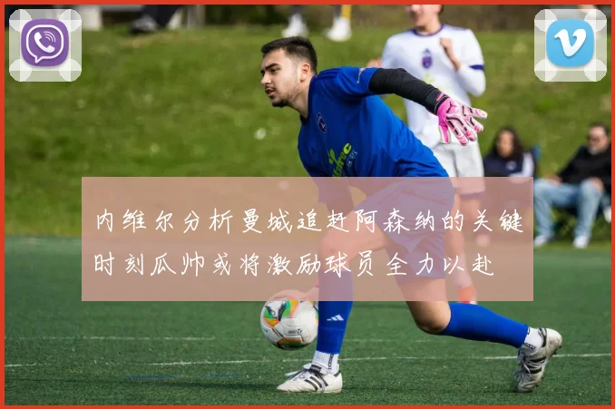 内维尔分析曼城追赶阿森纳的关键时刻瓜帅或将激励球员全力以赴