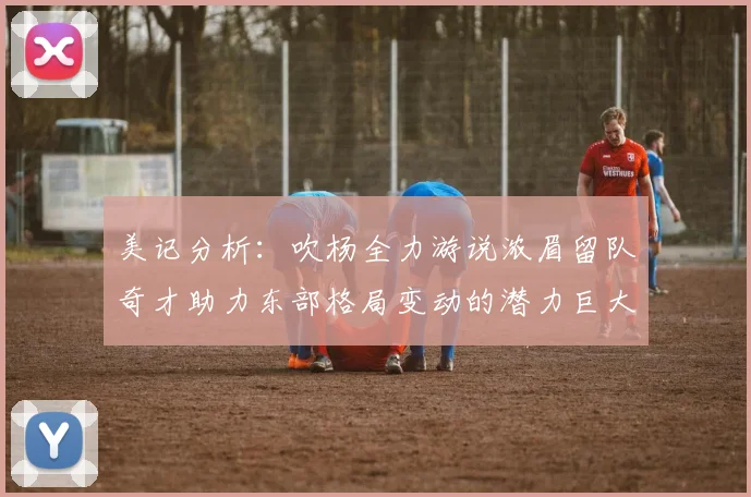 美记分析：吹杨全力游说浓眉留队奇才助力东部格局变动的潜力巨大