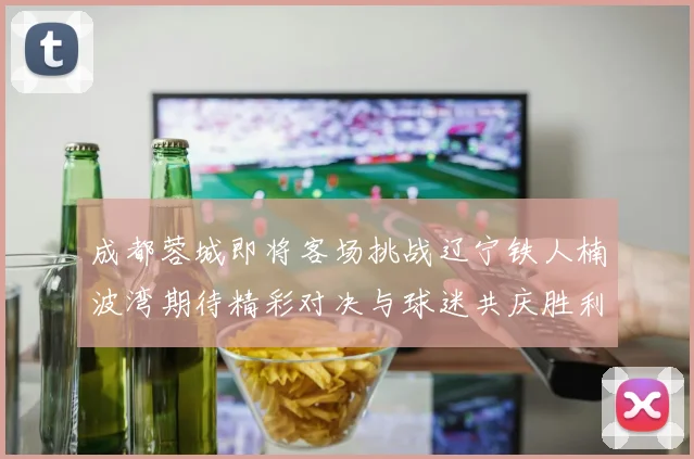 成都蓉城即将客场挑战辽宁铁人楠波湾期待精彩对决与球迷共庆胜利