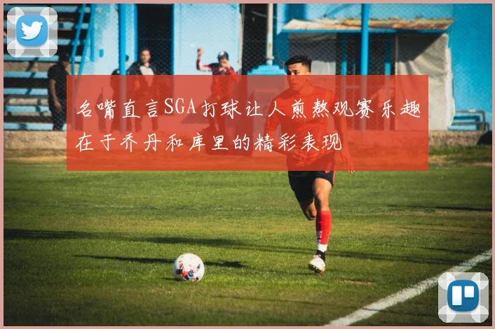 名嘴直言SGA打球让人煎熬观赛乐趣在于乔丹和库里的精彩表现