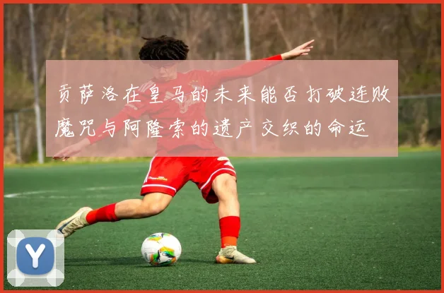 贡萨洛在皇马的未来能否打破连败魔咒与阿隆索的遗产交织的命运