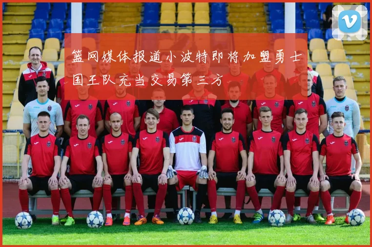 篮网媒体报道小波特即将加盟勇士国王队充当交易第三方