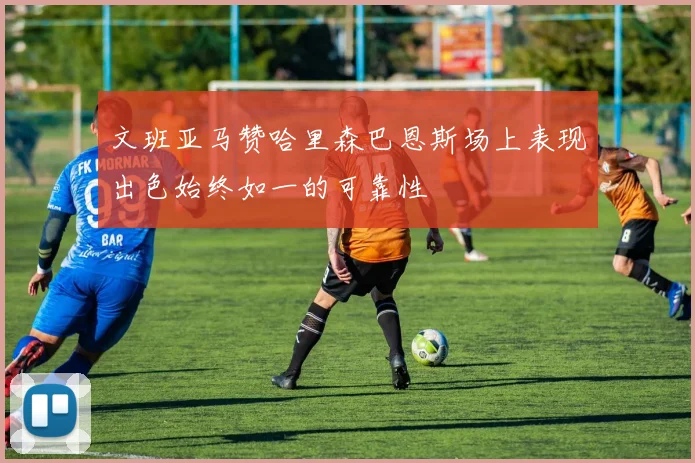 文班亚马赞哈里森巴恩斯场上表现出色始终如一的可靠性